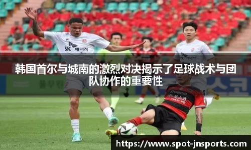 韩国首尔与城南的激烈对决揭示了足球战术与团队协作的重要性